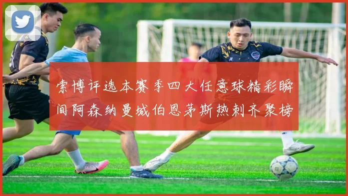 索博评选本赛季四大任意球精彩瞬间阿森纳曼城伯恩茅斯热刺齐聚榜单