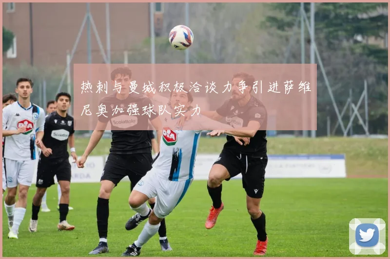 热刺与曼城积极洽谈力争引进萨维尼奥加强球队实力