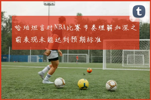 哈珀坦言对NBA比赛节奏理解加深之前表现未能达到预期标准