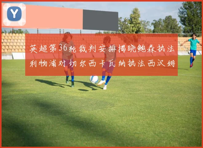 英超第36轮裁判安排揭晓鲍森执法利物浦对切尔西卡瓦纳执法西汉姆对阿森纳