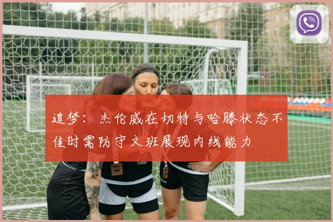 追梦：杰伦威在切特与哈滕状态不佳时需防守文班展现内线能力