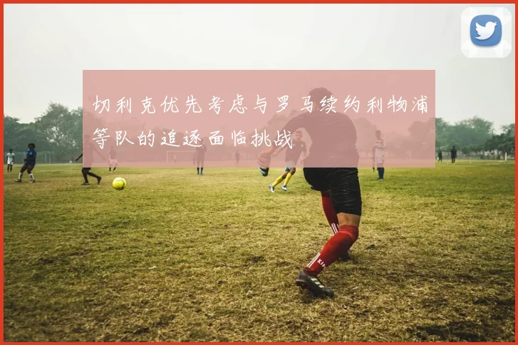 切利克优先考虑与罗马续约利物浦等队的追逐面临挑战