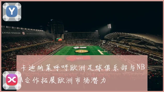 卡迪纳莱呼吁欧洲足球俱乐部与NBA合作拓展欧洲市场潜力