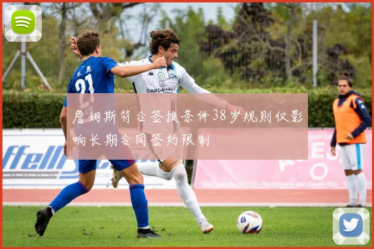 詹姆斯符合签换条件38岁规则仅影响长期合同签约限制