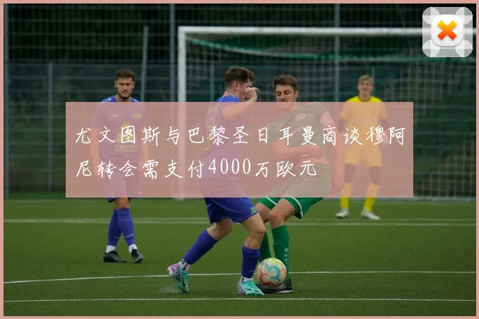 尤文图斯与巴黎圣日耳曼商谈穆阿尼转会需支付4000万欧元