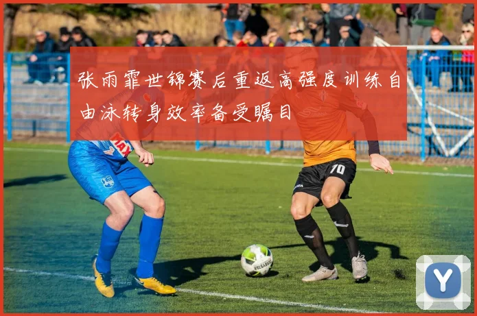 张雨霏世锦赛后重返高强度训练自由泳转身效率备受瞩目